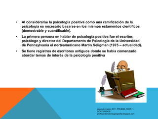 •   Al considerarse la psicología positiva como una ramificación de la
    psicología es necesario basarse en los mismos estamentos científicos
    (demostrable y cuantificable).
•   La primera persona en hablar de psicología positiva fue el escritor,
    psicólogo y director del Departamento de Psicología de la Universidad
    de Pennsylvania el norteamericano Martin Seligman (1975 – actualidad).
•   Se tiene registros de escritores antiguos donde se había comenzado
    abordar temas de interés de la psicología positiva




                                               segundo medio_2011. PRUEBA COEF. 1.
                                               CONTENIDOS:
                                               profesordehistoriaygeografia.blogspot.com
 