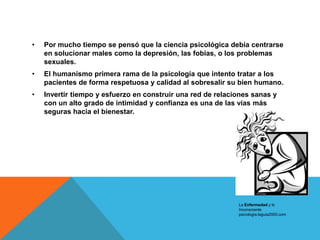 •   Por mucho tiempo se pensó que la ciencia psicológica debía centrarse
    en solucionar males como la depresión, las fobias, o los problemas
    sexuales.
•   El humanismo primera rama de la psicología que intento tratar a los
    pacientes de forma respetuosa y calidad al sobresalir su bien humano.
•   Invertir tiempo y esfuerzo en construir una red de relaciones sanas y
    con un alto grado de intimidad y confianza es una de las vías más
    seguras hacia el bienestar.




                                                             La Enfermedad y lo
                                                             Inconsciente
                                                             psicologia.laguia2000.com
 