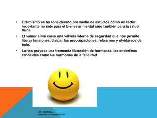 •   Optimismo se ha considerado por medio de estudios como un factor
    importante no solo para el bienestar mental sino también para la salud
    física.
•   El humor sirve como una válvula interna de seguridad que nos permite
    liberar tensiones, disipar las preocupaciones, relajarnos y olvidarnos de
    todo.
•   La risa provoca una tremenda liberación de hormonas, las endorfinas
    conocidas como las hormonas de la felicidad




              UNA SONRISA ...
              catequesis.arcangelgabriel.info
 