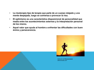 •   La risoterapia tipo de terapia que parte de un cuerpo relajado y una
    mente despejada, luego se comienza a provocar la risa.
•   El optimismo es una característica disposicional de personalidad que
    media entre los acontecimientos externos y la interpretación personal
    de los mismo.
•   Aquel valor que ayuda al hombre a enfrentar las dificultades con buen
    ánimo y perseverancia.




                                                 Definición de Perseverancia
                                                 definicionabc.com
 