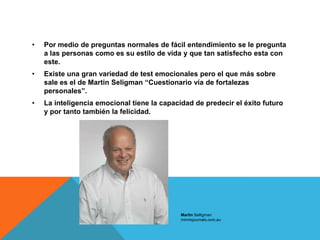 •   Por medio de preguntas normales de fácil entendimiento se le pregunta
    a las personas como es su estilo de vida y que tan satisfecho esta con
    este.
•   Existe una gran variedad de test emocionales pero el que más sobre
    sale es el de Martin Seligman “Cuestionario vía de fortalezas
    personales”.
•   La inteligencia emocional tiene la capacidad de predecir el éxito futuro
    y por tanto también la felicidad.




                                             Martin Selligman
                                             minnisjournals.com.au
 