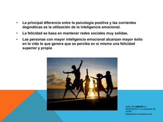 •   La principal diferencia entre la psicología positiva y las corrientes
    dogmáticas es la utilización de la inteligencia emocional.
•   La felicidad se basa en mantener redes sociales muy solidas.
•   Las personas con mayor inteligencia emocional alcanzan mayor éxito
    en la vida lo que genera que se perciba en sí mismo una felicidad
    superior y propia




                                                                  SON LOS AMIGOS LA
                                                                  RESPUESTA A LA ALEGRIA DE
                                                                  VIVIR?
                                                                  alegriadevivir.wordpress.com
 