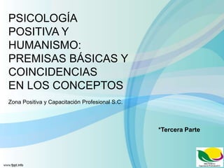 PSICOLOGÍA
POSITIVA Y
HUMANISMO:
PREMISAS BÁSICAS Y
COINCIDENCIAS
EN LOS CONCEPTOS
Zona Positiva y Capacitación Profesional S.C.
*Tercera Parte
 