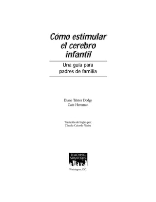 Cómo estimular
el cerebro
infantil
Una guía para
padres de familia
Diane Trister Dodge
Cate Heroman
Traducido del inglés por:
Claudia Caicedo Núñez
Washington, DC.
 