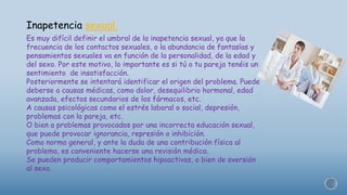 Inapetencia sexual.
Es muy difícil definir el umbral de la inapetencia sexual, ya que la
frecuencia de los contactos sexuales, o la abundancia de fantasías y
pensamientos sexuales va en función de la personalidad, de la edad y
del sexo. Por este motivo, lo importante es si tú o tu pareja tenéis un
sentimiento de insatisfacción.
Posteriormente se intentará identificar el origen del problema. Puede
deberse a causas médicas, como dolor, desequilibrio hormonal, edad
avanzada, efectos secundarios de los fármacos, etc.
A causas psicológicas como el estrés laboral o social, depresión,
problemas con la pareja, etc.
O bien a problemas provocados por una incorrecta educación sexual,
que puede provocar ignorancia, represión o inhibición.
Como norma general, y ante la duda de una contribución física al
problema, es conveniente hacerse una revisión médica.
Se pueden producir comportamientos hipoactivos, o bien de aversión
al sexo.
 
