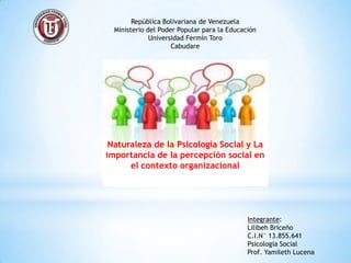 República Bolivariana de Venezuela
  Ministerio del Poder Popular para la Educación
              Universidad Fermín Toro
                     Cabudare




 Naturaleza de la Psicología Social y La
importancia de la percepción social en
      el contexto organizacional




                                             Integrante:
                                             Lilibeh Briceño
                                             C.I.N° 13.855.641
                                             Psicología Social
                                             Prof. Yamileth Lucena
 