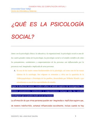 EXAMEN FINAL DE COMPUTACIÓN VIRTUAL I
Universidad Cesar Vallejo
Centro de Informática y Sistemas
DOCENTE: ING. LIDIA RUIZ VALERA 1
¿QUÉ ES LA PSICOLOGÍA
SOCIAL?
Junto con la psicología clínica, la educativa y la organizacional, la psicología social es una de
las cuatro grandes ramas de la psicología. La psicología social es el estudio científico de cómo
los pensamientos, sentimientos y comportamientos de las personas son influenciados por la
presencia real, imaginada o implicada de otras personas.
A. Es una de las cuatro ramas fundamentales de la psicología, así como una de las ramas
clásicas de la sociología. Sus orígenes se remontan a 1879 con la aparición de la
Völkerpsychologie o Psicología de los pueblos, desarrollada por Wilhelm Wundt y que
actualmente es una de las especialidades de estudio.
Según la definición anterior, científico refiere al método empírico de investigación. Los
términos pensamientos, sentimientos y comportamientos incluyen todas las variables
psicológicas que se pueden medir en un ser humano.
La afirmación de que otras personas pueden ser imaginadas o implícitas sugiere que,
de manera indefectible, estamos influenciados socialmente, incluso cuando no hay
 
