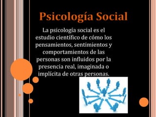 La psicología social es el
estudio científico de cómo los
pensamientos, sentimientos y
comportamientos de las
personas son influidos por la
presencia real, imaginada o
implícita de otras personas.
Psicología Social
 