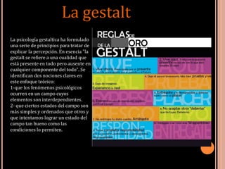 La gestalt
La psicología gestaltica ha formulado
una serie de principios para tratar de
explicar la percepción. En esencia "la
gestalt se refiere a una cualidad que
está presente en todo pero ausente en
cualquier componente del todo". Se
identifican dos nociones claves en
este enfoque teórico:
1-que los fenómenos psicológicos
ocurren en un campo cuyos
elementos son interdependientes.
2- que ciertos estados del campo son
más simples y ordenados que otros y
que intentamos lograr un estado del
campo tan bueno como las
condiciones lo permiten.
 