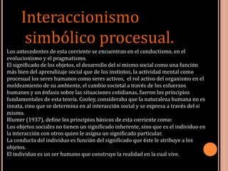 Interaccionismo
simbólico procesual.
Los antecedentes de esta corriente se encuentran en el conductismo, en el
evolucionismo y el pragmatismo.
El significado de los objetos, el desarrollo del sí mismo social como una función
más bien del aprendizaje social que de los instintos, la actividad mental como
procesual los seres humanos como seres activos, el rol activo del organismo en el
moldeamiento de su ambiente, el cambio societal a través de los esfuerzos
humanos y un énfasis sobre las situaciones cotidianas, fueron los principios
fundamentales de esta teoría. Cooley, consideraba que la naturaleza humana no es
innata, sino que se determina en al interacción social y se expresa a través del sí
mismo.
Blumer (1937), define los principios básicos de esta corriente como:
Los objetos sociales no tienen un significado inherente, sino que es el individuo en
la interacción con otros quien le asigna un significado particular.
La conducta del individuo es función del significado que éste le atribuye a los
objetos.
El individuo es un ser humano que construye la realidad en la cual vive.
 