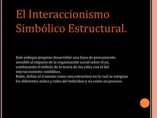 Este enfoque propone desarrollar una línea de pensamiento
sensible al impacto de la organización social sobre el yo,
combinando el énfasis de la teoría de los roles con el del
interaccionismo simbólico.
Kuhn, define el sí mismo como una estructura en la cual se integran
los diferentes status y roles del individuo y no como un proceso.
El Interaccionismo
Simbólico Estructural.
 