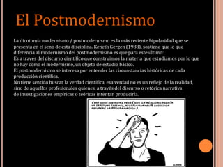 La dicotomía modernismo / postmodernismo es la más reciente bipolaridad que se
presenta en el seno de esta disciplina. Keneth Gergen (1988), sostiene que lo que
diferencia al modernismo del postmodernismo es que para este último:
Es a través del discurso científico que construimos la materia que estudiamos por lo que
no hay como el modernismo, un objeto de estudio básico.
El postmodernismo se interesa por entender las circunstancias históricas de cada
producción científica.
No tiene sentido buscar la verdad científica, esa verdad no es un reflejo de la realidad,
sino de aquellos profesionales quienes, a través del discurso o retórica narrativa
de investigaciones empíricas o teóricas intentan producirla.
El Postmodernismo
 