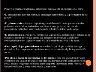Pueden mencionarse diferentes abordajes dentro de la psicología social como :
•El psicoanálisis, el conductismo, la psicología posmoderna y la perspectiva de los
grupos.
•El psicoanálisis entiende a la psicología social como la rama que examina las
pulsiones y represiones colectivas, que tienen su origen en el interior del
inconsciente individual para condicionar lo colectivo e influir en lo social.
•El conductismo, por su parte, considera a la psicología social como el estudio de la
influencia social, por lo que centra sus esfuerzos en observar y analizar el
comportamiento del sujeto respecto a la influencia del entorno o de otros.
•Para la psicología posmoderna, en cambio, la psicología social se encarga
de analizar los componentes que intervienen en la diversidad y la fragmentación
social.
•Por último, según la perspectiva de los grupos, cada conjunto de individuos
constituye una unidad de análisis con identidad propia. Por lo tanto, la psicología
social estudia los grupos humanos como un punto intermedio entre lo social y
despersonalizado y entre lo individual y particular.
 
