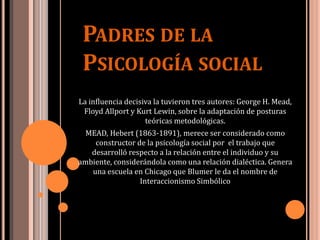 PADRES DE LA
PSICOLOGÍA SOCIAL
La influencia decisiva la tuvieron tres autores: George H. Mead,
Floyd Allport y Kurt Lewin, sobre la adaptación de posturas
teóricas metodológicas.
MEAD, Hebert (1863-1891), merece ser considerado como
constructor de la psicología social por el trabajo que
desarrolló respecto a la relación entre el individuo y su
ambiente, considerándola como una relación dialéctica. Genera
una escuela en Chicago que Blumer le da el nombre de
Interaccionismo Simbólico
 