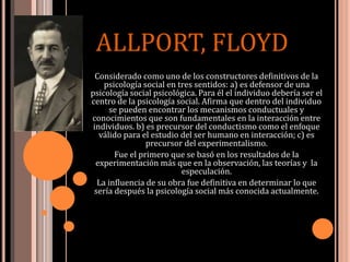 Considerado como uno de los constructores definitivos de la
psicología social en tres sentidos: a) es defensor de una
psicología social psicológica. Para él el individuo debería ser el
centro de la psicología social. Afirma que dentro del individuo
se pueden encontrar los mecanismos conductuales y
conocimientos que son fundamentales en la interacción entre
individuos. b) es precursor del conductismo como el enfoque
válido para el estudio del ser humano en interacción; c) es
precursor del experimentalismo.
Fue el primero que se basó en los resultados de la
experimentación más que en la observación, las teorías y la
especulación.
La influencia de su obra fue definitiva en determinar lo que
sería después la psicología social más conocida actualmente.
ALLPORT, FLOYD
 