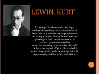 LEWIN, KURT
El principal fundador de la psicología
moderna Rosemberg señala que fue uno de
los primeros y más elocuentes proponentes
del enfoque matemático en la teoría socio –
psicológica. Está considerado como el
primero que realizó estudios
sobre dinámica de grupo. Enfatiza el estudio
de los procesos psicológicos. Su teoría del
campo surge de la fusión de concepciones de
la psicología gestáltica y del conductismo.
 