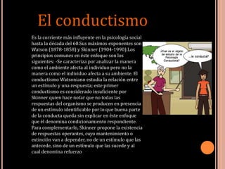 El conductismo
Es la corriente más influyente en la psicología social
hasta la década del 60.Sus máximos exponentes son
Watson (1878-1858) y Skinner (1904-1990).Los
principios comunes en éste enfoque son los
siguientes: -Se caracteriza por analizar la manera
como el ambiente afecta al individuo pero no la
manera como el individuo afecta a su ambiente. El
conductismo Watsoniano estudia la relación entre
un estímulo y una respuesta; este primer
conductismo es considerado insuficiente por
Skinner quien hace notar que no todas las
respuestas del organismo se producen en presencia
de un estímulo identificable por lo que buena parte
de la conducta queda sin explicar en éste enfoque
que él denomina condicionamiento respondiente.
Para complementarlo, Skinner propone la existencia
de respuestas operantes, cuyo mantenimiento o
extinción van a depender, no de un estímulo que las
antecede, sino de un estímulo que las sucede y al
cual denomina refuerzo.
 