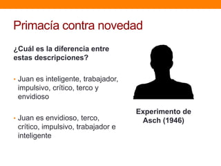 Primacía contra novedad
¿Cuál es la diferencia entre
estas descripciones?

• Juan es inteligente, trabajador,
 impulsivo, crítico, terco y
 envidioso

                                     Experimento de
• Juan es envidioso, terco,           Asch (1946)
 crítico, impulsivo, trabajador e
 inteligente
 