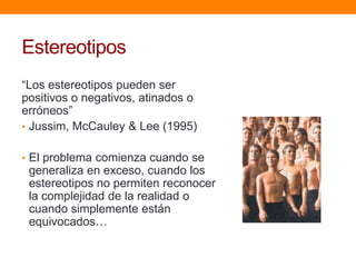 Estereotipos
“Los estereotipos pueden ser
positivos o negativos, atinados o
erróneos”
• Jussim, McCauley & Lee (1995)
• El problema comienza cuando se
generaliza en exceso, cuando los
estereotipos no permiten reconocer
la complejidad de la realidad o
cuando simplemente están
equivocados…
 