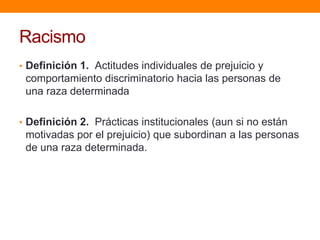 Racismo
• Definición 1. Actitudes individuales de prejuicio y
comportamiento discriminatorio hacia las personas de
una raza determinada
• Definición 2. Prácticas institucionales (aun si no están
motivadas por el prejuicio) que subordinan a las personas
de una raza determinada.
 