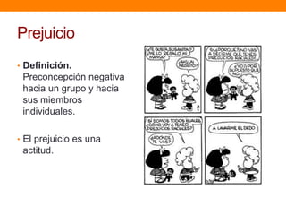 Prejuicio
• Definición.
Preconcepción negativa
hacia un grupo y hacia
sus miembros
individuales.
• El prejuicio es una
actitud.
 