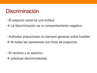 Discriminación
• El prejuicio racial es una actitud
 La discriminación es un comportamiento negativo.
• Actitudes prejuiciosas no siempre generan actos hostiles
 Ni todas las opresiones son fruto de prejuicios.
• El racismo y el sexismo
 prácticas discriminatorias
 