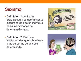 Sexismo
• Definición 1. Actitudes
prejuiciosas y comportamiento
discriminatorio de un individuo
hacia las personas de
determinado sexo.
• Definición 2. Prácticas
institucionales que subordinan
a las personas de un sexo
determinado.
 