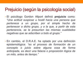 Prejuicio (según la psicología social)
• El psicólogo Gordon Allport definió prejuicio como:
“Una actitud suspicaz u hostil hacia una persona que
pertenece a un grupo, por el simple hecho de
pertenecer a dicho grupo, y a la que, a partir de esta
pertenencia, se le presumen las mismas cualidades
negativas que se adscriben a todo el grupo.”
• En cambio, el D.R.A.E. ha optado por una definición
epistemológica: “es el proceso de formación de un
concepto o juicio sobre alguna cosa de forma
anticipada, es decir una falacia o proposición lógica de
un mito, antes de tiempo.”
 