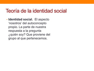 Teoría de la identidad social
• Identidad social. El aspecto
„nosotros‟ del autoconcepto
propio. La parte de nuestra
respuesta a la pregunta
¿quién soy? Que proviene del
grupo al que pertenecemos.
 