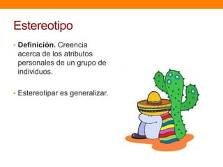 Estereotipo
• Definición. Creencia
acerca de los atributos
personales de un grupo de
individuos.
• Estereotipar es generalizar.
 