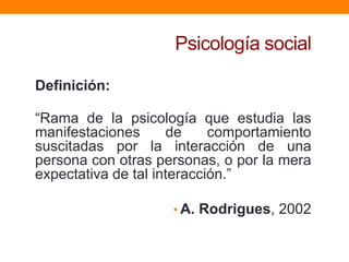 Psicología social

Definición:

“Rama de la psicología que estudia las
manifestaciones      de     comportamiento
suscitadas por la interacción de una
persona con otras personas, o por la mera
expectativa de tal interacción.”

                     • A. Rodrigues, 2002
 