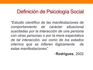 Definición de Psicología Social

“Estudio científico de las manifestaciones de
comportamiento de carácter situacional
suscitadas por la interacción de una persona
con otras personas o por la mera expectativa
de tal interacción, así como de los estados
internos que se infieren lógicamente de
estas manifestaciones”
                            • Rodrigues, 2002
 