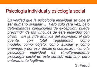 Psicología individual y psicología social
Es verdad que la psicología individual se ciñe al
ser humano singular… Pero sólo rara vez, bajo
determinadas condiciones de excepción, puede
prescindir de los vínculos de este individuo con
otros. En la vida anímica del individuo, el otro
cuenta,     con    total   regularidad,    como
modelo, como objeto, como auxiliar y como
enemigo, y por eso, desde el comienzo mismo la
psicología individual es simultáneamente
psicología social en este sentido más lato, pero
enteramente legítimo.
                                        S. Freud
 