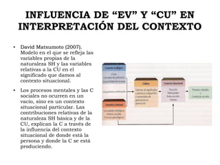 INFLUENCIA DE “EV” Y “CU” EN
INTERPRETACIÓN DEL CONTEXTO
●
David Matsumoto (2007).David Matsumoto (2007).
Modelo en el que se refleja las
variables propias de la
naturaleza SH y las variables
relativas a la CU en el
significado que damos al
contexto situacional.
● Los procesos mentales y las C
sociales no ocurren en un
vacío, sino en un contexto
situacional particular. Las
contribuciones relativas de la
naturaleza SH básica y de la
CU, explican la C a través de
la influencia del contexto
situacional de donde está la
persona y donde la C se está
produciendo.
 