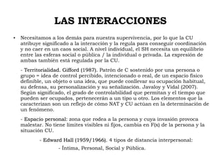 LAS INTERACCIONES
● Necesitamos a los demás para nuestra supervivencia, por lo que la CU
atribuye significado a la interacción y la regula para conseguir coordinación
y no caer en un caos social. A nivel individual, el SH necesita un equilibrio
entre las esferas social o pública / la individual o privada. La expresión de
ambas también está regulada por la CU.
- Territorialidad. Gifford (1987).Territorialidad. Gifford (1987). Patrón de C sostenido por una persona o
grupo = idea de control percibido, intencionado o real, de un espacio físico
definible, un objeto o una idea, que puede conllevar su ocupación habitual,
su defensa, su personalización y su señalización. Javaloy y Vidal (2007).
Según significado, el grado de controlabilidad que permitan y el tiempo que
pueden ser ocupados, pertenecerán a un tipo u otro. Los elementos que la
caracterizan son un reflejo de cómo NAT y CU actúan en la determinación de
un fenómeno.
- Espacio personal:Espacio personal: zona que rodea a la persona y cuya invasión provoca
malestar. No tiene límites visibles ni fijos, cambia en F(x) de la persona y la
situación CU.
- Edward Hall (1959/1966).Edward Hall (1959/1966). 4 tipos de distancia interpersonal:
- Íntima, Personal, Social y Pública.
 