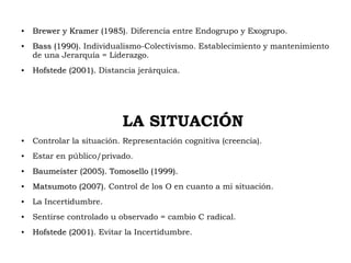 ●
Brewer y Kramer (1985)Brewer y Kramer (1985). Diferencia entre Endogrupo y Exogrupo.
●
Bass (1990).Bass (1990). Individualismo-Colectivismo. Establecimiento y mantenimiento
de una Jerarquía = Liderazgo.
●
Hofstede (2001).Hofstede (2001). Distancia jerárquica.
LA SITUACIÓN
● Controlar la situación. Representación cognitiva (creencia).
● Estar en público/privado.
●
Baumeister (2005). Tomosello (1999).Baumeister (2005). Tomosello (1999).
●
Matsumoto (2007).Matsumoto (2007). Control de los O en cuanto a mi situación.
● La Incertidumbre.
● Sentirse controlado u observado = cambio C radical.
●
Hofstede (2001)Hofstede (2001). Evitar la Incertidumbre.
 