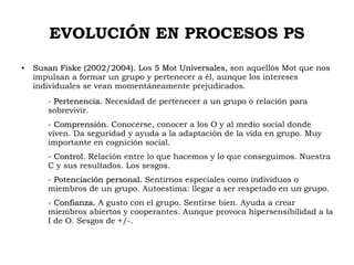 EVOLUCIÓN EN PROCESOS PS
●
Susan Fiske (2002/2004).Susan Fiske (2002/2004). Los 5 Mot Universales5 Mot Universales, son aquellos Mot que nos
impulsan a formar un grupo y pertenecer a él, aunque los intereses
individuales se vean momentáneamente prejudicados.
- Pertenencia.Pertenencia. Necesidad de pertenecer a un grupo o relación para
sobrevivir.
- ComprensiónComprensión. Conocerse, conocer a los O y al medio social donde
viven. Da seguridad y ayuda a la adaptación de la vida en grupo. Muy
importante en cognición social.
- Control.Control. Relación entre lo que hacemos y lo que conseguimos. Nuestra
C y sus resultados. Los sesgos.
- Potenciación personal.Potenciación personal. Sentirnos especiales como individuos o
miembros de un grupo. Autoestima: llegar a ser respetado en un grupo.
- Confianza.Confianza. A gusto con el grupo. Sentirse bien. Ayuda a crear
miembros abiertos y cooperantes. Aunque provoca hipersensibilidad a la
I de O. Sesgos de +/-.
 