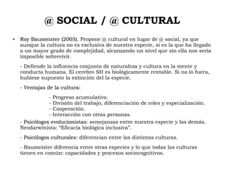 @ SOCIAL / @ CULTURAL
●
Roy Baumeister (2005).Roy Baumeister (2005). Propone @ cultural en lugar de @ social, ya que
aunque la cultura no es exclusiva de nuestra especie, sí es la que ha llegado
a un mayor grado de complejidad, alcanzando un nivel que sin ella nos sería
imposible sobrevivir.
- Defiende la influencia conjunta de naturaleza y cultura en la mente y
conducta humana. El cerebro SH es biológicamente rentable. Si no lo fuera,
hubiese supuesto la extinción del la especie.
- Ventajas de la cultura:Ventajas de la cultura:
- Progreso acumulativo.
- División del trabajo, diferenciación de roles y especialización.
- Cooperación.
- Interacción con otras personas.
- Psicólogos evolucionistas:Psicólogos evolucionistas: semejanzas entre nuestra especie y las demás.
Neodarwinista: “Eficacia biológica inclusiva”.
- Psicólogos culturales:Psicólogos culturales: diferencian entre las distintas culturas.
- Baumeister diferencia entre otras especies y lo que todas las culturas
tienen en común: capacidades y procesos sociocognitivos.
 