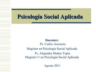 Psicología Social Aplicada


                  Docentes:
              Ps. Carlos Ascencio
    Magister en Psicología Social Aplicada
          Ps. Alejandra Muñoz Tapia
   Magister © en Psicología Social Aplicada

                 Agosto 2011
 