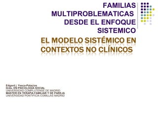 FAMILIAS
                             MULTIPROBLEMATICAS
                               DESDE EL ENFOQUE
                                       SISTEMICO




Edgard j. Yesca-Palacios
Drdo. EN PSICOLOGÍA SOCIAL
UNIVERSIDAD COMPLUTENSE DE MADRID
MASTER EN TERAPIA FAMILIAR Y DE PAREJA
UNIVERSIDAD PONTIFICIA COMILLAS MADRID
 