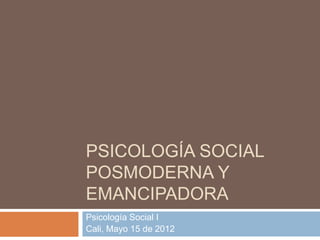 PSICOLOGÍA SOCIAL
POSMODERNA Y
EMANCIPADORA
Psicología Social I
Cali, Mayo 15 de 2012
 