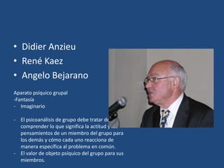 • Didier Anzieu
• René Kaez
• Angelo Bejarano
Aparato psíquico grupal
-Fantasía
- Imaginario

- El psicoanálisis de grupo debe tratar de
  comprender lo que significa la actitud y los
  pensamientos de un miembro del grupo para
  los demás y cómo cada uno reacciona de
  manera específica al problema en común.
- El valor de objeto psíquico del grupo para sus
  miembros.
 