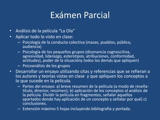 Exámen Parcial
• Análisis de la película “La Ola”
• Aplicar todo lo visto en clase:
    – Psicología de la conducta colectiva (masas, pueblos, público,
      audiencia)
    – Psicología de los pequeños grupos (disonancia cognoscitiva,
      agresividad, liderazgo, esterotipos, atribuciones, conformidad,
      actitudes), poder de la situacióny todos los demás que apliquen)
    – Psicoanálisis de los grupos
• Desarrollar un ensayo utilizando citas y referencias que se refieran a
  los autores y teorías vistas en clase y que apliquen los conceptos a
  lo que sucede en la película.
    – Partes del ensayo: a) breve resumen de la película (a modo de reseña-
      título, director, resúmen), b) aplicación de los conceptos al análisis de
      la película. Dividir la película en fragmentos, señalar aquellos
      apartados donde hay aplicación de un concepto y señalar por qué) c)
      conclusiones.
    – Extensión máximo 5 hojas incluyendo bibliografía y portada.
 