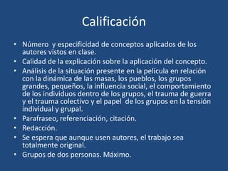 Calificación
• Número y especificidad de conceptos aplicados de los
  autores vistos en clase.
• Calidad de la explicación sobre la aplicación del concepto.
• Análisis de la situación presente en la película en relación
  con la dinámica de las masas, los pueblos, los grupos
  grandes, pequeños, la influencia social, el comportamiento
  de los individuos dentro de los grupos, el trauma de guerra
  y el trauma colectivo y el papel de los grupos en la tensión
  individual y grupal.
• Parafraseo, referenciación, citación.
• Redacción.
• Se espera que aunque usen autores, el trabajo sea
  totalmente original.
• Grupos de dos personas. Máximo.
 