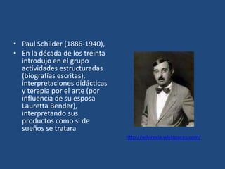 • Paul Schilder (1886-1940),
• En la década de los treinta
  introdujo en el grupo
  actividades estructuradas
  (biografías escritas),
  interpretaciones didácticas
  y terapia por el arte (por
  influencia de su esposa
  Lauretta Bender),
  interpretando sus
  productos como si de
  sueños se tratara
                                http://wikirexia.wikispaces.com/
 