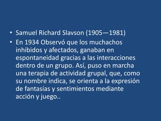 • Samuel Richard Slavson (1905—1981)
• En 1934 Observó que los muchachos
  inhibidos y afectados, ganaban en
  espontaneidad gracias a las interacciones
  dentro de un grupo. Así, puso en marcha
  una terapia de actividad grupal, que, como
  su nombre indica, se orienta a la expresión
  de fantasías y sentimientos mediante
  acción y juego..
 