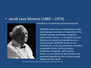 • Jacob Levy Moreno (1889 – 1974)
                                  psicodrama, sociogramay psicoterapia grupal

                                        MORENO ayudó con sus tratamientos a todo
                                        tipo de grupos normales y marginados (niños,
                                        familias, parejas, prostitutas, refugiados,
                                        delincuentes, presos...), y los aplicó con gran
                                        eficacia a los pacientes psiquiátricos de su
                                        clínica privada MORENO ayudó con sus
                                        tratamientos a todo tipo de grupos normales y
                                        marginados (niños, familias, parejas,
                                        prostitutas, refugiados, delincuentes,
                                        presos...), y los aplicó con gran eficacia a los
                                        pacientes psiquiátricos de su clínica privada .
                                        Método de DX y de TX.
         http://www.psicoterapiaintegrativa.com/therapists/images/Jacob_Moreno.gif
 