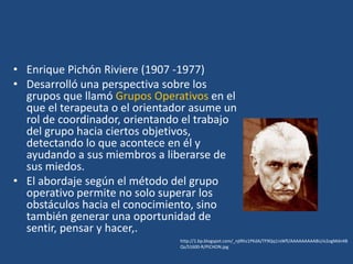 • Enrique Pichón Riviere (1907 -1977)
• Desarrolló una perspectiva sobre los
  grupos que llamó Grupos Operativos en el
  que el terapeuta o el orientador asume un
  rol de coordinador, orientando el trabajo
  del grupo hacia ciertos objetivos,
  detectando lo que acontece en él y
  ayudando a sus miembros a liberarse de
  sus miedos.
• El abordaje según el método del grupo
  operativo permite no solo superar los
  obstáculos hacia el conocimiento, sino
  también generar una oportunidad de
  sentir, pensar y hacer,.
                                http://1.bp.blogspot.com/_njIRhz1PKdA/TF9Qq1rsWfI/AAAAAAAAABU/e2ogMdn4B
                                Qs/S1600-R/PICHON.jpg
 