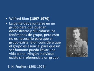 • Wilfred Bion (1897-1979)
• La gente debe juntarse en un
  grupo para que puedan
  demostrarse y dilucidarse los
  fenómenos de grupo, pero esto
  no es necesario para que el
  grupo exista. Bion considera que
  el grupo es esencial para que un
  ser humano pueda llevar una
  vida plena. Ningún individuo
  existe sin referencia a un grupo.

 S. H. Foulkes (1898-1976)
 