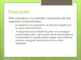 Descartes
Éste considera a la realidad compuesta de dos
especies fundamentales:
1.
2.

la extensa y la pensante, la primera regida por
un puro mecanicismo
la segunda por la libertad; pero no consigue
conectarlas bien, derivando de él racionalismos
materialistas o espiritualistas según que diversos
autores otorguen primacía a una u otra
realidad.

 